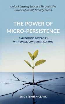 The Power of Micro-Persistence: Overcoming Obstacles with Small, Consistent Actions: Unlock Lasting Success Through the Power of Small, Steady Steps