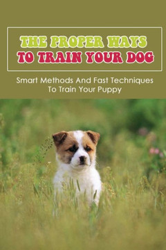 The Proper Ways To Train Your Dog: Smart Methods And Fast Techniques To Train Your Puppy: Methods Of Housebreaking Dog