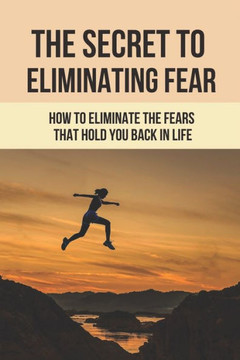 The Secret To Eliminating Fear: How To Eliminate The Fears That Hold You Back In Life: Eliminating Fear And Anxiety