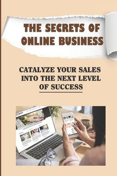 The Secrets Of Online Business: Catalyze Your Sales Into The Next Level Of Success: Guide On Online Business