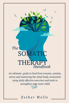 The Somatic Therapy Handbook: An Ultimate Guide to Heal from Trauma, Anxiety, Stress and Mastering the Mind-Body Connection Using Daily Effective Ex