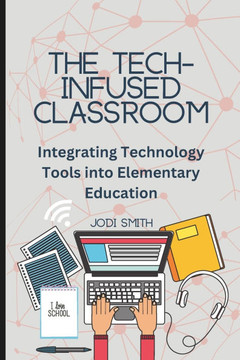 The Tech-Infused Classroom: Integrating Technology into Elementary Education: A Practical Guide for Elementary Teachers and Innovative Tools for T