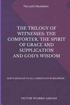 The Trilogy of Witnesses: The Comforter, the Spirit of Grace and Supplication and God's Wisdom: God's Message to All Christians Worldwide