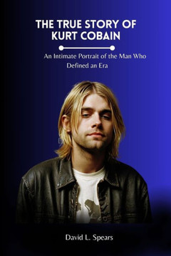 The True Story of Kurt Cobain: An Intimate Portrait of the Man Who Defined an Era