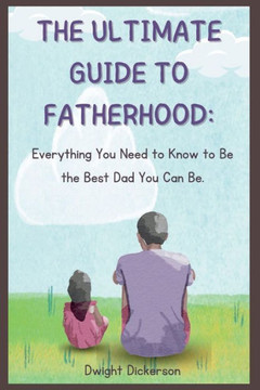 The Ultimate Guide to Fatherhood: Everything You Need to Know to Be the Best Dad You Can Be.