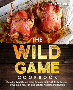 The Wild Game Cookbook for Anglers and Hunters: Cooking Tasty Recipes of Game, Birds, Fish and Etc. with your Smoker and Grill