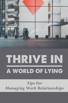 Thrive In A World Of Lying: Tips For Managing Work Relationships: Guide To Manage Working Relationships