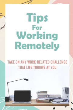 Tips For Working Remotely: Take On Any Work-Related Challenge That Life Throws At You: Work From Home Effectively