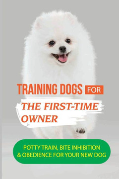 Training Dogs For The First-Time Owner: Potty Train, Bite Inhibition & Obedience For Your New Dog: How To Take Care Of Your New Dog