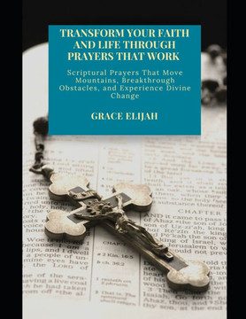 Transform Your Faith and Life Through Prayers That Work: Scriptural Prayers That Move Mountains, Breakthrough Obstacles, and Experience Divine Change