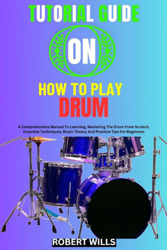 Tutorial Guide on How to Play Drum: A Comprehensive Manual To Learning, Mastering The Drum From Scratch, Essential Techniques, Music Theory And Practi