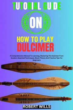 Tutorial Guide on How to Play Dulcimer: A Comprehensive Manual To Learning, Mastering The Dulcimer From Scratch, Essential Techniques, Music Theory An