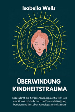 Überwindung Kindheitstrauma: Eine Schritt-für-Schritt-Anleitung, wie Sie sich von emotionalem Missbrauch und Vernachlässigung befreien und Ihr Lebe