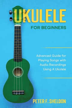 Ukulele for Beginners: Advanced Guide for Playing Songs with Audio Recordings Using A Ukulele