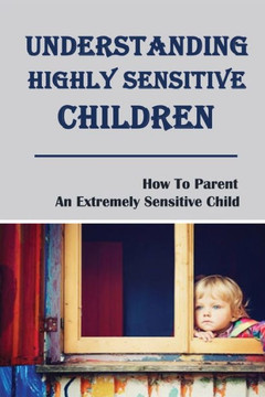 Understanding Highly Sensitive Children: How To Parent An Extremely Sensitive Child: Understanding The Highly Sensitive Child
