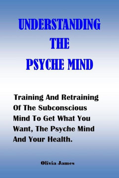 Understanding the Psyche Mind: Training And Retraining Of The Subconscious Mind To Get What You Want, The Psyche Mind And Your Health.