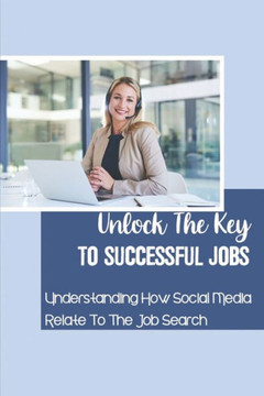 Unlock The Key To Successful Jobs: Understanding How Social Media Relate To The Job Search: How To Land Any Job You Want