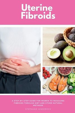 Uterine Fibroids: A Step-by-Step Guide for Women to Managing Fibroids Through Diet and Other Natural Methods