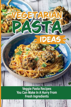 Vegetarian Pasta Ideas: Veggie Pasta Recipes You Can Make In A Hurry From Fresh Ingredients: How To Make Super-Flavorful Vegetarian Pastas