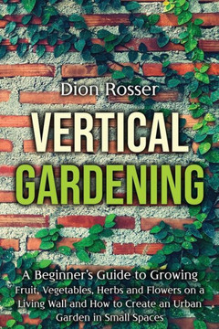 Vertical Gardening: A Beginner's Guide to Growing Fruit, Vegetables, Herbs and Flowers on a Living Wall and How to Create an Urban Garden