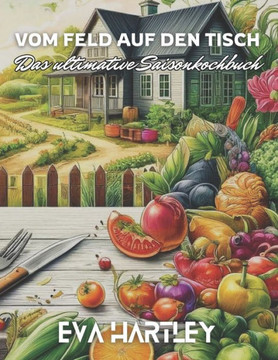 Vom Feld auf den Tisch: Das ultimative Saisonkochbuch - Frische, regionale und köstliche Rezepte für jede Jahreszeit