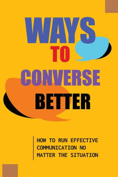 Ways To Converse Better: How To Run Effective Communication No Matter The Situation: How To Converse Effectively