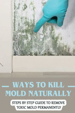 Ways To Kill Mold Naturally: Steps By Step Guide To Remove Toxic Mold Permanently: Facts About Mold