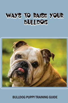 Ways To Raise Your Bulldog: Bulldog Puppy Training Guide: First Week Raising Your Bulldog