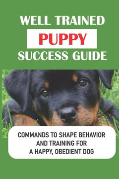 Well Trained Puppy Success Guide: Commands To Shape Behavior And Training For A Happy, Obedient Dog: Raising A Confident