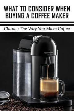 What To Consider When Buying A Coffee Maker: Change The Way You Make Coffee: What Is The Best Coffee Maker To Buy For Home Use?