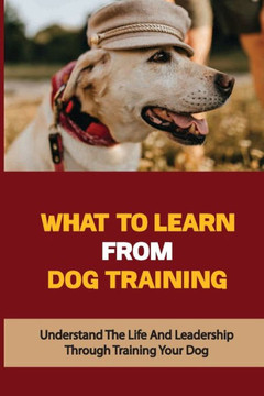 What To Learn From Dog Training: Understand The Life And Leadership Through Training Your Dog: Building Bonds With Dogs