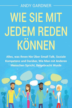Wie Sie mit jedem reden können: Alles, was Ihnen nie über Small Talk, soziale Kompetenz und darüber, wie man mit anderen Menschen spricht, beigebracht