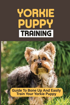 Yorkie Puppy Training: Guide To Bone Up And Easily Train Your Yorkie Puppy: Yorkie Training