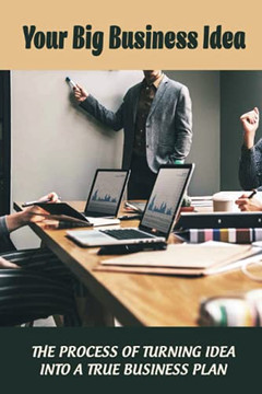 Your Big Business Idea: The Process Of Turning Idea Into A True Business Plan: How Start On Business