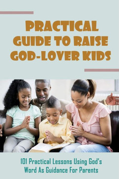 Practical Guide To Raise God-Lover Kids: 101 Practical Lessons Using God's Word As Guidance For Parents: Parenting Gods Way