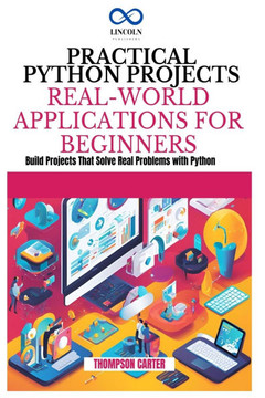 Practical Python Projects Real-World Applications for Beginners: Build Projects That Solve Real Problems with Python