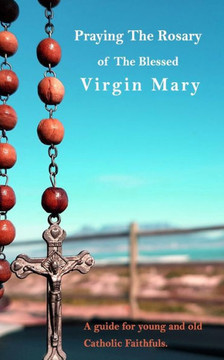 Praying The Holy Rosary Of The Blessed Virgin Mary: A guide for young and old Catholic faithfuls