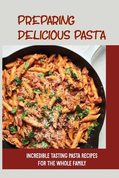Preparing Delicious Pasta: Incredible Tasting Pasta Recipes For The Whole Family: Easy Homemade Pasta Recipes