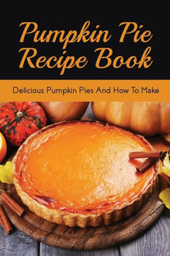 Pumpkin Pie Recipe Book: Delicious Pumpkin Pies And How To Make: Signature Pumpkin Pie Recipe