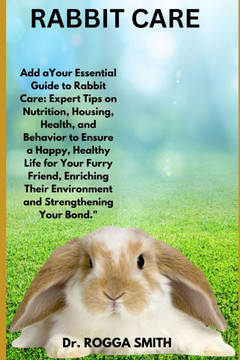 Rabbit Care: ""Your Essential Guide to Rabbit Care: Expert Tips on Nutrition, Housing, Health, and Behavior to Ensure a Happy, Healt