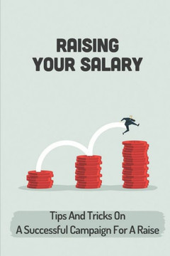 Raising Your Salary: Tips And Tricks On A Successful Campaign For A Raise: Career Guide