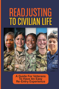 Readjusting To Civilian Life: A Guide For Veterans To Have An Easy Re-Entry Experience: Separating From Military Service And Returning To Civilian L
