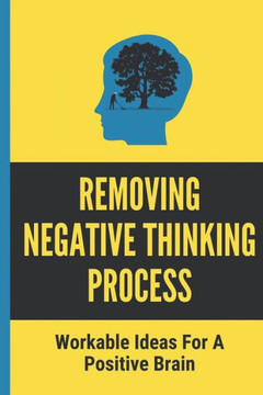 Removing Negative Thinking Process: Workable Ideas For A Positive Brain: Workable Ideas For A Positive Thinking