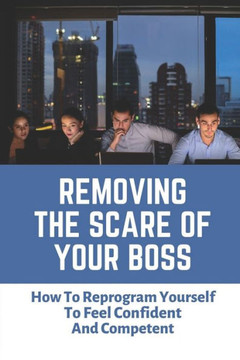 Removing The Scare Of Your Boss: How To Reprogram Yourself To Feel Confident And Competent: Fear Of Your Boss