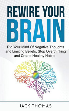 Rewire Your Brain: Rid Your Mind Of Negative Thoughts and Limiting Beliefs, Stop Overthinking And Create Healthy Habits