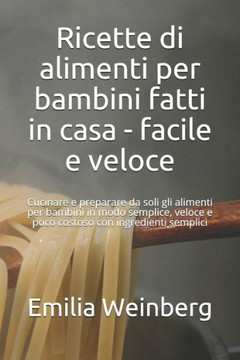 Ricette di alimenti per bambini fatti in casa - facile e veloce: Cucinare e preparare da soli gli alimenti per bambini in modo semplice, veloce e poco