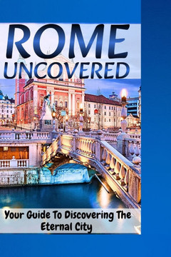 Rome Uncovered: Your Guide To Discovering the Eternal City