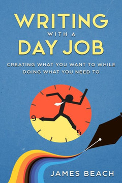 Writing With A Day Job : Creating What You Want While Doing What You Need To