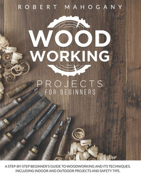 Woodworking Projects for Beginners: A Step-By-Step Beginner's Guide To Woodworking and Its Techniques. Including Indoor and Outdoor Projects and Safet