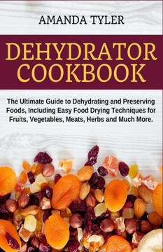 Dehydrator Cookbook: The Ultimate Guide to Dehydrating and Preserving Foods, Including Easy Food Drying Techniques for Fruits, Vegetables,